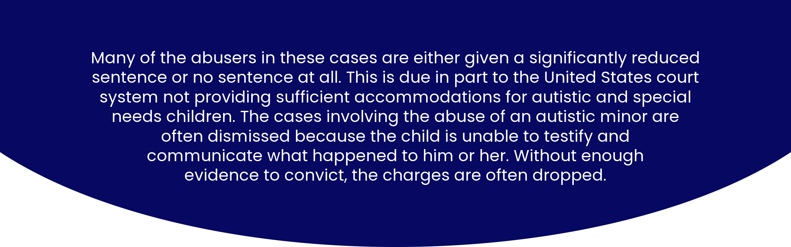 Many of the abusers in these cases are either given a significantly reduced sentence or no sentence at all. This is due in part to the United States court system not providing sufficient accommodations for autistic and special needs children. Much of the cases involving the abuse of an autistic minor are dismissed because the child is unable to testify and communicate what happened to him or her. Without enough evidence to convict, the charges are often dropped.