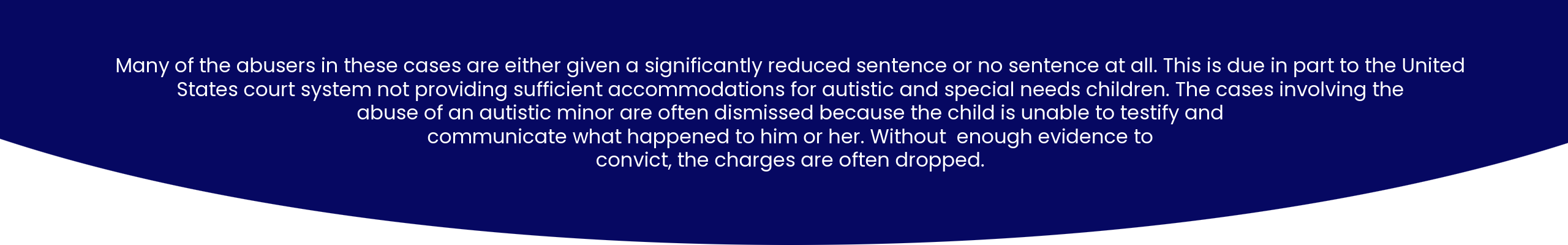 Many of the abusers in these cases are either given a significantly reduced sentence or no sentence at all. This is due in part to the United States court system not providing sufficient accommodations for autistic and special needs children. Much of the cases involving the abuse of an autistic minor are dismissed because the child is unable to testify and communicate what happened to him or her. Without enough evidence to convict, the charges are often dropped.