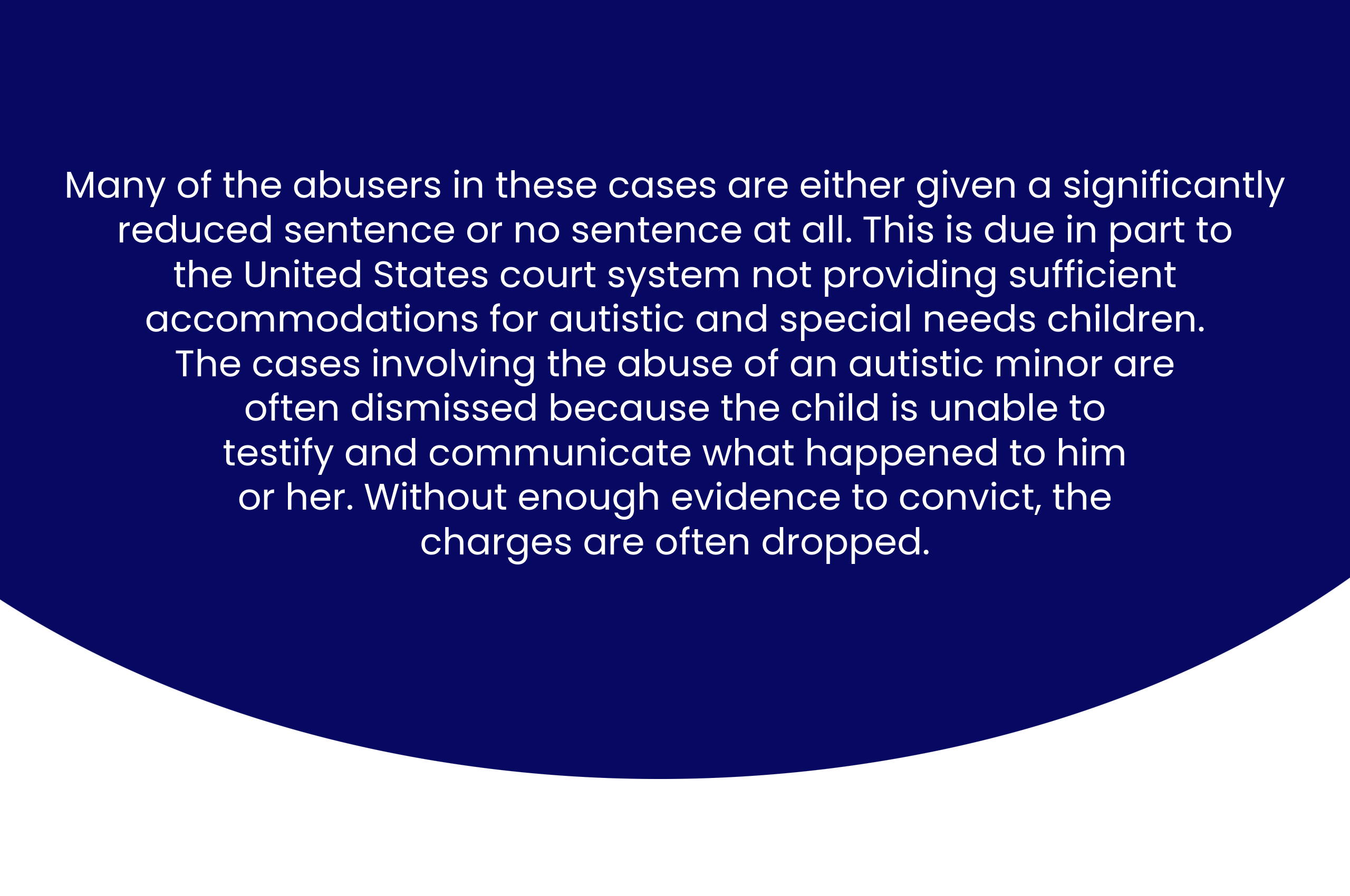 Many of the abusers in these cases are either given a significantly reduced sentence or no sentence at all. This is due in part to the United States court system not providing sufficient accommodations for autistic and special needs children. Much of the cases involving the abuse of an autistic minor are dismissed because the child is unable to testify and communicate what happened to him or her. Without enough evidence to convict, the charges are often dropped.